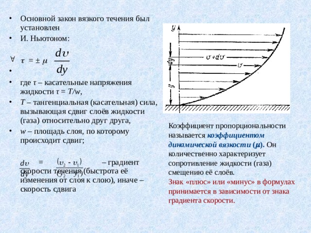 Основной закон вязкого течения был установлен И. Ньютоном:    = ±      где τ – касательные напряжения жидкости τ = T/ w , T – тангенциальная (касательная) сила, вызывающая сдвиг слоёв жидкости (газа) относительно друг друга,  w – площадь слоя, по которому происходит сдвиг;    = – градиент скорости течения (быстрота её изменения от слоя к слою), иначе – скорость сдвига Коэффициент пропорциональности называется коэффициентом динамической вязкости (  ). Он количественно характеризует сопротивление жидкости (газа) смещению её слоёв. Знак «плюс» или «минус» в формулах принимается в зависимости от знака градиента скорости. 