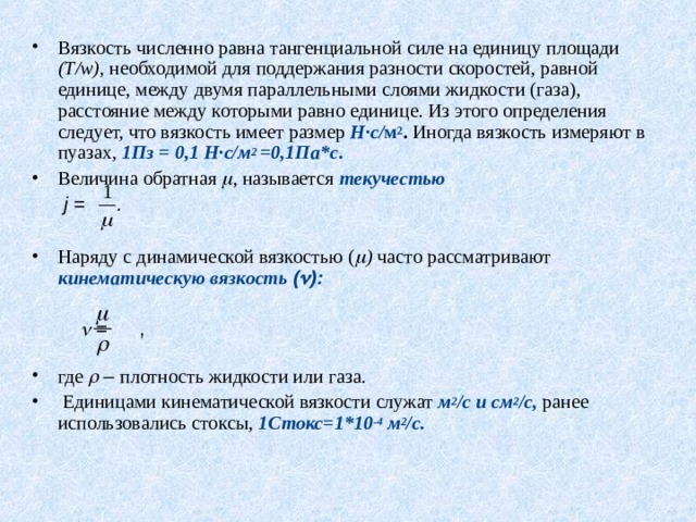 Вязкость численно равна тангенциальной силе на единицу площади ( T / w ) , необходимой для поддержания разности скоростей, равной единице, между двумя параллельными слоями жидкости (газа), расстояние между которыми равно единице. Из этого определения следует, что вязкость имеет размер Н · с/ м 2 . Иногда вязкость измеряют в пуазах, 1Пз = 0,1 Н·с/м 2 =0,1Па*с . Величина обратная  , называется текучестью  j = .    Наряду с динамической вязкостью (  ) часто рассматривают кинематическую вязкость (  ):    = ,           где  – плотность жидкости или газа.  Единицами кинематической вязкости служат м 2 /с и см 2 /с, ранее использовались стоксы, 1Стокс=1*10 -4 м 2 /с.   