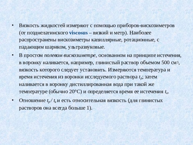 Вязкость жидкостей измеряют с помощью приборов-вискозиметров (от позднелатинского viscosus – вязкий и метр). Наиболее распространены вискозиметры капиллярные, ротационные, с падающим шариком, ультразвуковые. В простом полевом вискозиметре , основанном на принципе истечения, в воронку наливается, например, глинистый раствор объемом 500 см 3 , вязкость которого следует установить. Измеряются температура и время истечения из воронки исследуемого раствора t р ; затем наливается в воронку дистиллированная вода при такой же температуре (обычно 20°С) и определяется время ее истечения t в . Отношение t р / t в  и есть относительная вязкость (для глинистых растворов она всегда больше 1). 