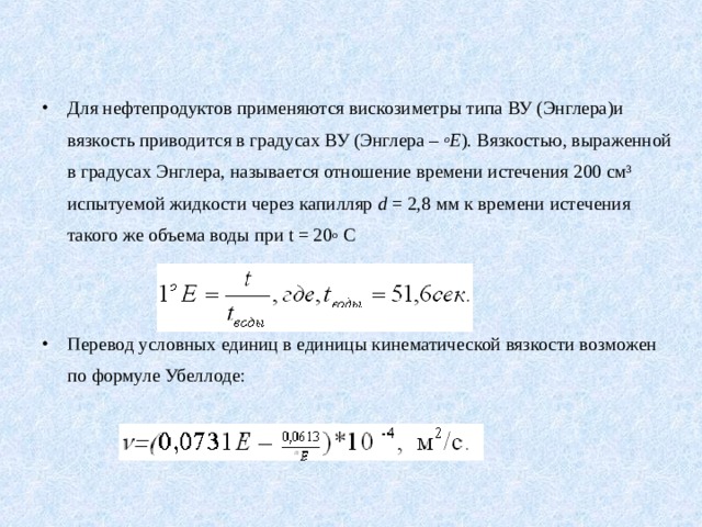 Для нефтепродуктов применяются вискозиметры типа ВУ (Энглера)и вязкость приводится в градусах ВУ (Энглера – о Е ). Вязкостью, выраженной в градусах Энглера, называется отношение времени истечения 200 см³ испытуемой жидкости через капилляр d = 2,8 мм к времени истечения такого же объема воды при t = 20 о С   Перевод условных единиц в единицы кинематической вязкости возможен  по формуле Убеллоде: 