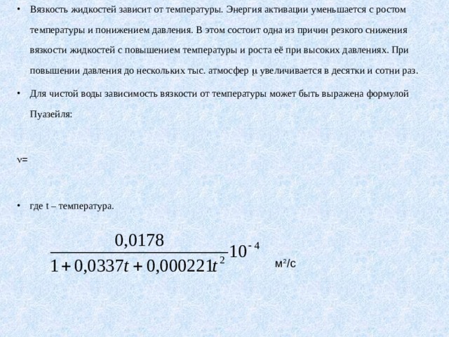 Вязкость жидкостей зависит от температуры. Энергия активации уменьшается с ростом температуры и понижением давления. В этом состоит одна из причин резкого снижения вязкости жидкостей с повышением температуры и роста её при высоких давлениях. При повышении давления до нескольких тыс. атмосфер  увеличивается в десятки и сотни раз. Для чистой воды зависимость вязкости от температуры может быть выражена формулой Пуазейля:   =  где t – температура. м 2 / c 