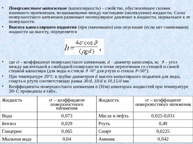 Поверхностное натяжение (капиллярность) – свойство, обусловленное силами взаимного притяжения, возникающими между частицами (молекулами) жидкости. Силы поверхностного натяжения развивают молекулярное давление в жидкости, нормальное к ее поверхности. Высота капиллярного поднятия (при смачивании) или опускание (если нет смачивания) жидкости на высоту, определяется     где  – коэффициент поверхностного натяжения; d – диаметр капилляра, м;    – угол между касательной к свободной поверхности в точке пересечения со стенкой и самой стенкой капилляра (для воды и стекла   =0° для ртути и стекла  = 50°). При температуре 20°С в трубке диаметром d высота капиллярного поднятия для воды, спирта и ртути соответственно равна 30/d, 10/d и 10,15/d мм. Коэффициенты поверхностного натяжения σ (Н/м) некоторых жидкостей при температуре 20 o  С приведены в табл .. Жидкость   –  коэффициент поверхностного натяжения Вода Бензол Жидкость 0,073   –  коэффициент поверхностного натяжения Глицерин 0,029 Масла и нефть Мыльная вода 0,025-0,031 Ртуть 0,065 0,49 Спирт 0,04 0,0225 Аммиак 0,042 