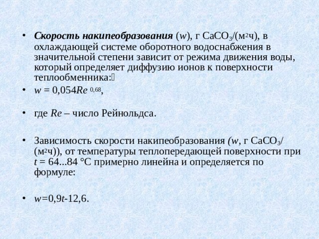 Скорость накипеобразования  ( w ), г СаСО 3 /(м 2 ч), в охлаждающей системе оборотного водоснабжения в значительной степени зависит от режима движения воды, который определяет диффузию ионов к поверхности теплообменника: w = 0,054 R е  0,68 ,               где Re – число Рейнольдса.  Зависимость скорости накипеобразования ( w , г СаСО 3 /(м 2 ч)), от температуры теплопередающей поверхности при t = 64...84 °С примерно линейна и определяется по формуле:  w = 0,9 t -12,6.  