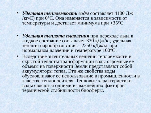 Удельная теплоемкость воды составляет 4180 Дж /кг о С) при 0°С. Она изменяется в зависимости от температуры и достигает минимума при +35°С.  Удельная теплота плавления при переходе льда в жидкое состояние составляет 330 кДж/кг, удельная теплота парообразования – 2250 кДж/кг при нормальном давлении и температуре 100°С. Вследствие значительных величин теплоемкости и скрытой теплоты трансформации воды огромные ее объемы на поверхности Земли представляют собой аккумуляторы тепла. Эти же свойства воды обусловливают ее использование в промышленности в качестве теплоносителя. Тепловые характеристики воды являются одними из важнейших факторов термической стабильности биосферы. 