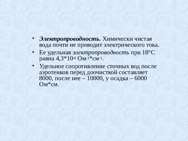 Электропроводность. Химически чистая вода почти не проводит электрического тока. Ее удельная электропроводность при 18°С равна 4,3*10 -8 Ом -1 * c м -1 . Удельное сопротивление сточных вод после аэротенков перед доочисткой составляет 8000, после нее – 10000, у осадка – 6000 Ом*см. 