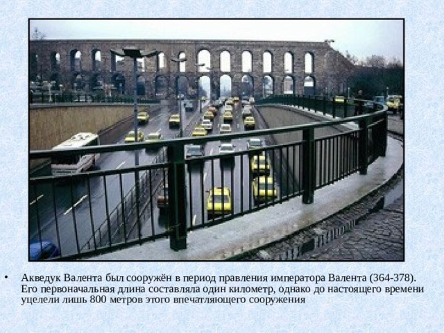 Акведук Валента был сооружён в период правления императора Валента (364-378). Его первоначальная длина составляла один километр, однако до настоящего времени уцелели лишь 800 метров этого впечатляющего сооружения 