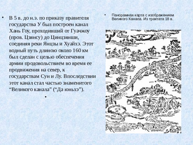 Панорамная карта с изображением Великого Канала. Из трактата 18 в.  В 5 в. до н.э. по приказу правителя государства У был построен канал Хань Гоу, проходивший от Гуачжоу (пров. Цзянсу) до Цинцзянши, соединяя реки Янцзы и Хуайхэ. Этот водный путь длиною около 160 км был сделан с целью обеспечения армии продовольствием во время ее продвижения на север, к государствам Сун и Лу. Впоследствии этот канал стал частью знаменитого “Великого канала” (“Да юньхэ”). 