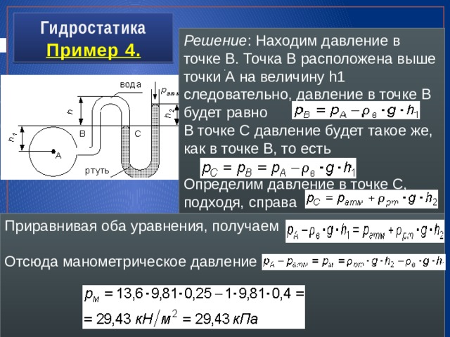 Гидростатика  Пример 4. Решение : Находим давление в точке В. Точка В расположена выше точки А на величину h1 следовательно, давление в точке В будет равно В точке С давление будет такое же, как в точке В, то есть Определим давление в точке C, подходя, справа , . . Приравнивая оба уравнения, получаем Отсюда манометрическое давление 