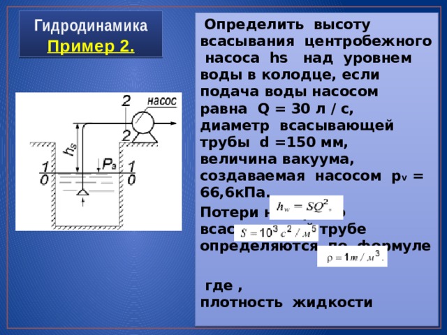 Гидродинамика  Пример 2.  Определить высоту всасывания центробежного насоса hs над уровнем воды в колодце, если подача воды насосом равна Q = 30 л / с, диаметр всасывающей трубы d =150 мм, величина вакуума, создаваемая насосом p V = 66,6кПа. Потери напора во всасывающей трубе определяются по формуле   где , плотность жидкости 