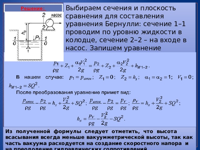 Выбираем сечения и плоскость сравнения для составления уравнения Бернулли: сечение 1–1 проводим по уровню жидкости в колодце, сечение 2–2 – на входе в насос. Запишем уравнение Бернулли Решение: Из полученной формулы следует отметить, что высота всасывания всегда меньше вакуумметрической высоты, так как часть вакуума расходуется на создание скоростного напора и на преодоление гидравлических сопротивлений 