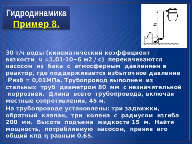 Гидродинамика  Пример 8. 30 т/ч воды (кинематический коэффициент вязкости ν =1,01⋅10−6 м2 / с) перекачиваются насосом из бака с атмосферным давлением в реактор, где поддерживается избыточное давление P изб = 0,01МПа. Трубопровод выполнен из стальных труб диаметром 80 мм с незначительной коррозией. Длина всего трубопровода, включая местные сопротивления, 45 м. На трубопроводе установлены: три задвижки, обратный клапан, три колена с радиусом изгиба 200 мм. Высота подъема жидкости 15 м. Найти мощность, потребляемую насосом, приняв его общий кпд η равным 0,65. 