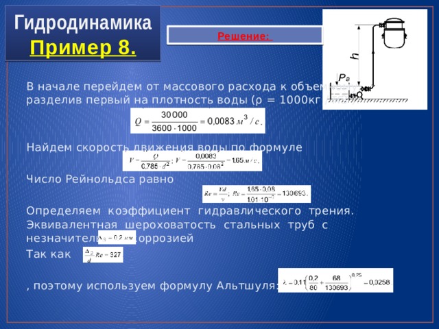 Гидродинамика  Пример 8. Решение: В начале перейдем от массового расхода к объемному, разделив первый на плотность воды (ρ = 1000кг / м3 ): Найдем скорость движения воды по формуле Число Рейнольдса равно Определяем коэффициент гидравлического трения. Эквивалентная шероховатость стальных труб с незначительной коррозией Так как , поэтому используем формулу Альтшуля: 