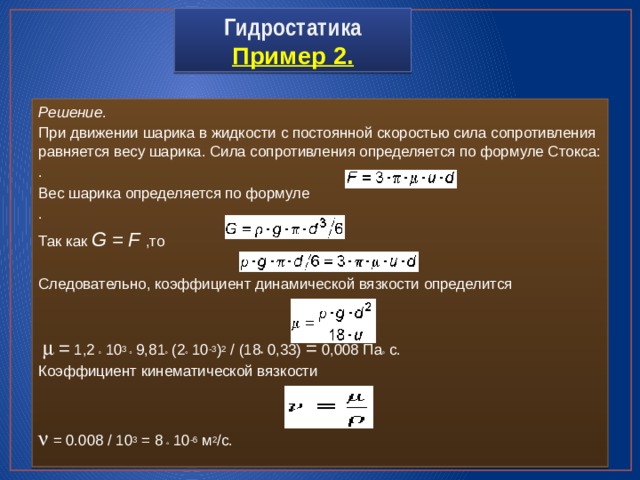 Гидростатика  Пример 2. Решение . При движении шарика в жидкости с постоянной скоростью сила сопротивления равняется весу шарика. Сила сопротивления определяется по формуле Стокса: . Вес шарика определяется по формуле . Так как G  =  F  ,то . Следовательно, коэффициент динамической вязкости определится  m  = 1,2  · 10 3 · 9,81 · (2 · 10 -3 ) 2 / (18 · 0,33) = 0,008 Па · с. Коэффициент кинематической вязкости n = 0.008 / 10 3 = 8  · 10 -6 м 2 /с. 