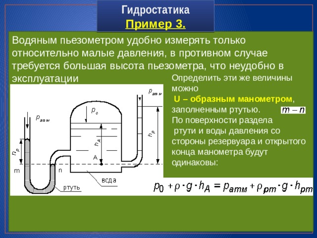 Гидростатика  Пример 3. Водяным пьезометром удобно измерять только относительно малые давления, в противном случае требуется большая высота пьезометра, что неудобно в эксплуатации Определить эти же величины можно  U – образным манометром , заполненным ртутью. По поверхности раздела  ртути и воды давления со стороны резервуара и открытого конца манометра будут одинаковы: 