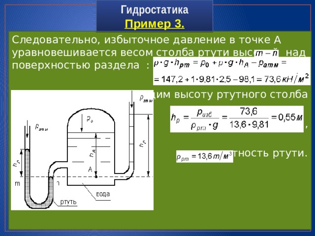 Гидростатика  Пример 3. Следовательно, избыточное давление в точке А уравновешивается весом столба ртути высотой над поверхностью раздела : Находим высоту ртутного столба  , Где – плотность ртути. 