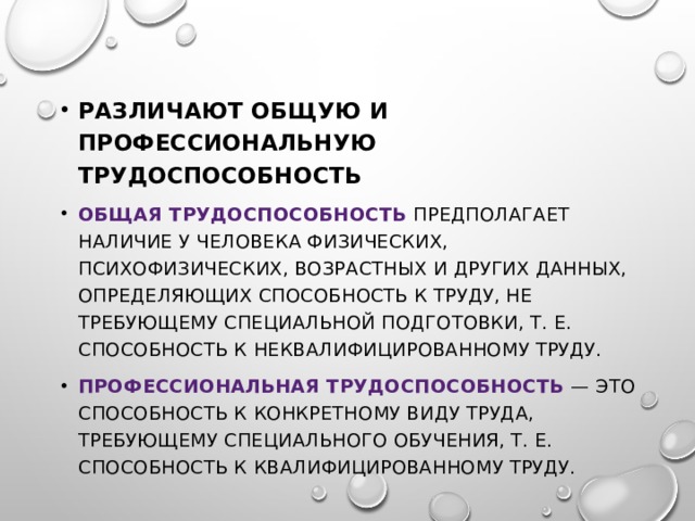 Различают общую и профессиональную трудоспособность Общая трудоспособность предполагает наличие у человека физических, психофизических, возрастных и других данных, определяющих способность к труду, не требующему специальной подготовки, т. е. способность к неквалифицированному труду. Профессиональная трудоспособность — это способность к конкретному виду труда, требующему специального обучения, т. е. способность к квалифицированному труду. 