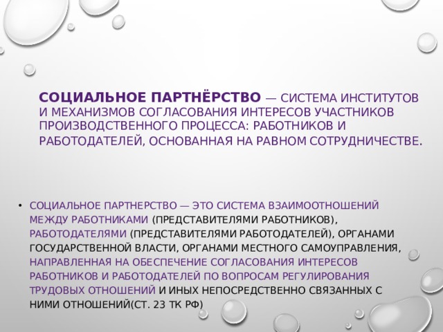 Социальное  партнёрство  — система институтов и механизмов согласования интересов участников производственного процесса: работников и работодателей, основанная на равном сотрудничестве . Социальное партнерство — это система взаимоотношений между работниками (представителями работников), работодателями (представителями работодателей), органами государственной власти, органами местного самоуправления, направленная на обеспечение согласования интересов работников и работодателей по вопросам регулирования трудовых отношений и иных непосредственно связанных с ними отношений(ст. 23 ТК РФ) 