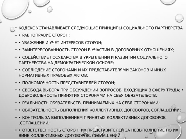 Кодекс устанавливает следующие принципы социального партнерства • равноправие сторон; • уважение и учет интересов сторон; • заинтересованность сторон в участии в договорных отношениях; • содействие государства в укреплении и развитии социального партнерства на демократической основе; • соблюдение сторонами и их представителями законов и иных нормативных правовых актов; • полномочность представителей сторон; • свобода выбора при обсуждении вопросов, входящих в сферу труда; • добровольность принятия сторонами на себя обязательств; • реальность обязательств, принимаемых на себя сторонами; • обязательность выполнения коллективных договоров, соглашений; • контроль за выполнением принятых коллективных договоров ,соглашений; • ответственность сторон, их представителей за невыполнение по их вине коллективных договоров, соглашений. 