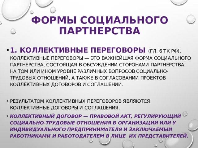 формы социального партнерства 1. Коллективные переговоры (гл. 6 ТК РФ). Коллективные переговоры — это важнейшая форма социального партнерства, состоящая в обсуждении сторонами партнерства на том или ином уровне различных вопросов социально-трудовых отношений, а также в согласовании проектов коллективных договоров и соглашений. Результатом коллективных переговоров являются коллективные договоры и соглашения. Коллективный договор — правовой акт, регулирующий социально-трудовые отношения в организации или у индивидуального предпринимателя и заключаемый работниками и работодателем в лице их представителей. 