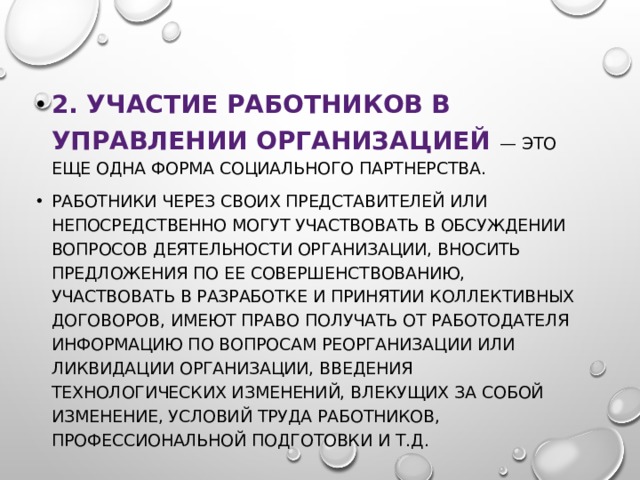 2. Участие работников в управлении организацией — это еще одна форма социального партнерства. работники через своих представителей или непосредственно могут участвовать в обсуждении вопросов деятельности организации, вносить предложения по ее совершенствованию, участвовать в разработке и принятии коллективных договоров, имеют право получать от работодателя информацию по вопросам реорганизации или ликвидации организации, введения технологических изменений, влекущих за собой изменение, условий труда работников, профессиональной подготовки и т.д. 