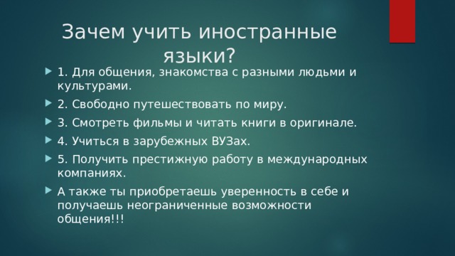 Зачем учить иностранные языки? 1. Для общения, знакомства с разными людьми и культурами. 2. Свободно путешествовать по миру. 3. Смотреть фильмы и читать книги в оригинале. 4. Учиться в зарубежных ВУЗах. 5. Получить престижную работу в международных компаниях. А также ты приобретаешь уверенность в себе и получаешь неограниченные возможности общения!!! 