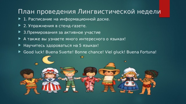 План проведения Лингвистической недели 1. Расписание на информационной доске. 2. Упражнения в стенд-газете. 3.Премирования за активное участие А также вы узнаете много интересного о языках! Научитесь здороваться на 5 языках! Good luck! Buena Suerte! Bonne chance! Viel gluck! Buena Fortuna! 