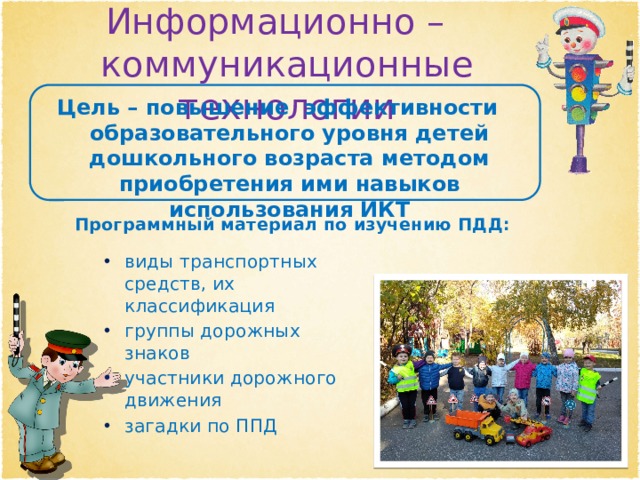 Информационно – коммуникационные технологии Цель – повышение эффективности образовательного уровня детей дошкольного возраста методом приобретения ими навыков использования ИКТ Программный материал по изучению ПДД: виды транспортных средств, их классификация группы дорожных знаков участники дорожного движения загадки по ППД 