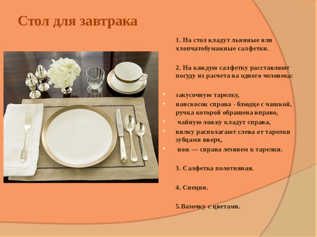Стол для завтрака    1. На стол кладут льняные или хлопчатобумажные салфетки.   2. На каждую салфетку расставляют посуду из расчета на одного человека:  закусочную тарелку, наискосок справа - блюдце с чашкой, ручка которой обращена вправо,  чайную ложку кладут справа, вилку располагают слева от тарелки зубцами вверх,  нож — справа лезвием к тарелки.   3.  Салфетка полотняная.   4. Специи.    5.Вазочку с цветами. 
