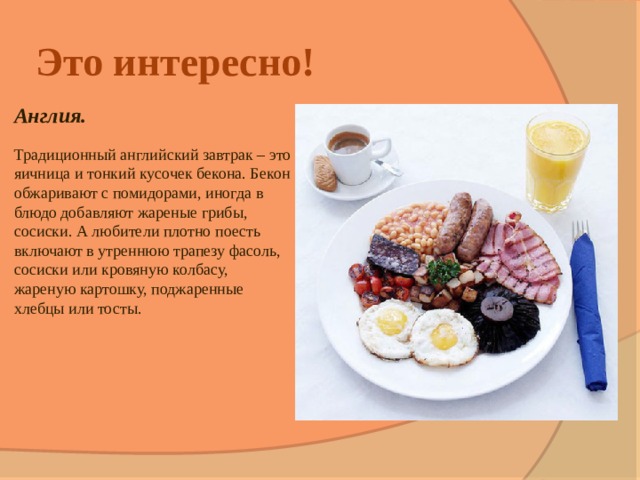 Это интересно! Англия.  Традиционный английский завтрак – это яичница и тонкий кусочек бекона. Бекон обжаривают с помидорами, иногда в блюдо добавляют жареные грибы, сосиски. А любители плотно поесть включают в утреннюю трапезу фасоль, сосиски или кровяную колбасу, жареную картошку, поджаренные хлебцы или тосты. 