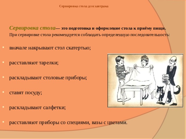 Сервировка стола для завтрака   Сервировка стола — это подготовка и оформление стола к приёму пищи.   При сервировке стола рекомендуется соблюдать определенную последовательность: вначале накрывают стол скатертью; расставляют тарелки; раскладывают столовые приборы; ставят посуду; раскладывают салфетки; расставляют приборы со специями, вазы с цветами. 