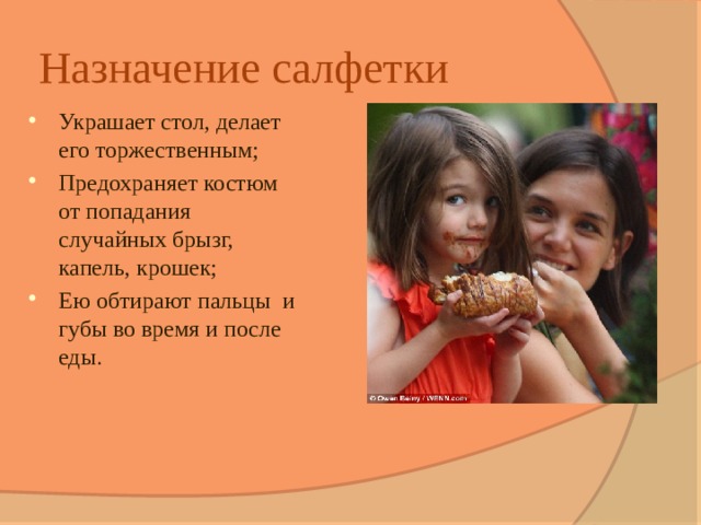 Назначение салфетки Украшает стол, делает его торжественным; Предохраняет костюм от попадания случайных брызг, капель, крошек; Ею обтирают пальцы и губы во время и после еды . 