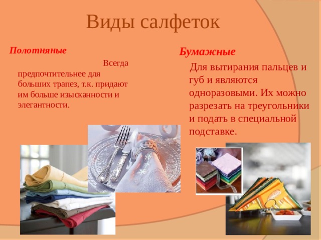 Виды салфеток Полотняные Бумажные  Всегда предпочтительнее для больших трапез, т.к. придают им больше изысканности и элегантности.  Для вытирания пальцев и губ и являются одноразовыми. Их можно разрезать на треугольники и подать в специальной подставке . 