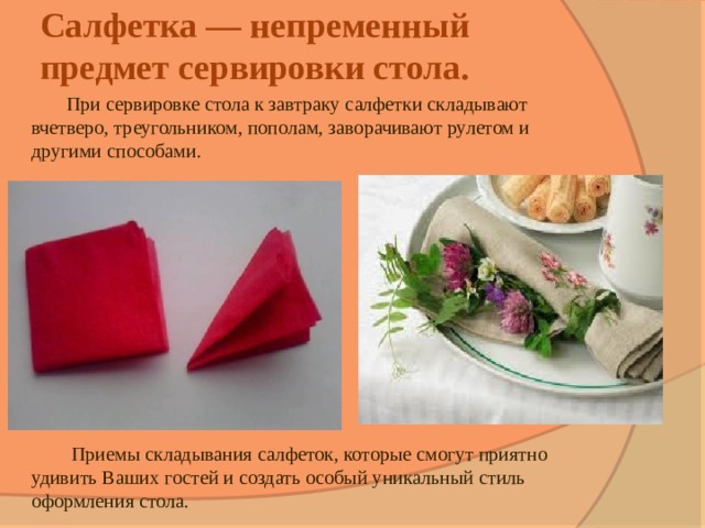 Салфетка — непременный предмет сервировки стола.   При сервировке стола к завтраку салфетки складывают вчетверо, треугольником, пополам, заворачивают рулетом и другими способами.    Приемы складывания салфеток, которые смогут приятно удивить Ваших гостей и создать особый уникальный стиль оформления стола. 
