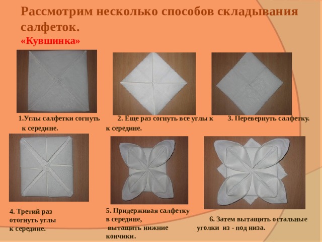 Рассмотрим несколько способов складывания салфеток.  «Кувшинка»         1.Углы салфетки согнуть 2. Еще раз согнуть все углы к 3. Перевернуть салфетку.  к середине. к середине. 5. Придерживая салфетку в середине,  вытащить нижние кончики. 4. Третий раз отогнуть углы к середине.  6. Затем вытащить остальные уголки из - под низа. 