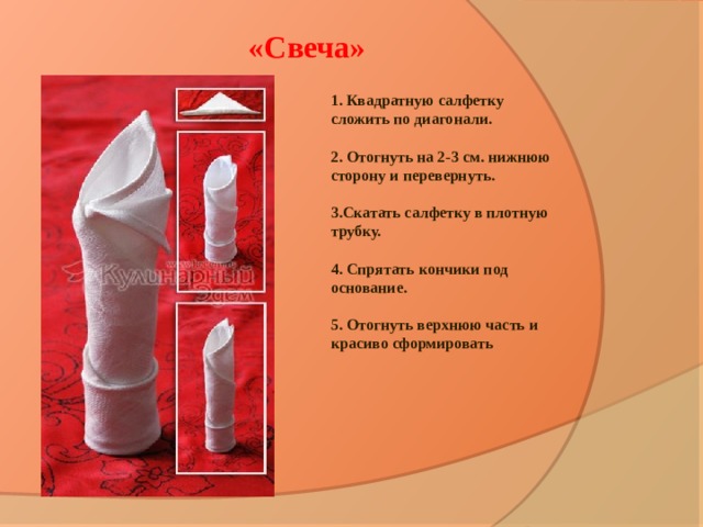 «Свеча» 1. Квадратную салфетку сложить по диагонали.   2. Отогнуть на 2-3 см. нижнюю сторону и перевернуть.   3.Скатать салфетку в плотную трубку.   4. Спрятать кончики под основание.   5. Отогнуть верхнюю часть и красиво сформировать 