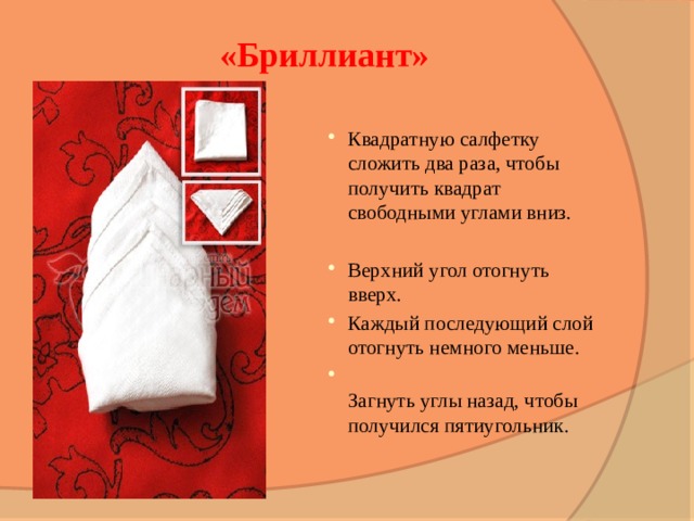 «Бриллиант» Квадратную салфетку сложить два раза, чтобы получить квадрат свободными углами вниз. Верхний угол отогнуть вверх. Каждый последующий слой отогнуть немного меньше.  Загнуть углы назад, чтобы получился пятиугольник.   
