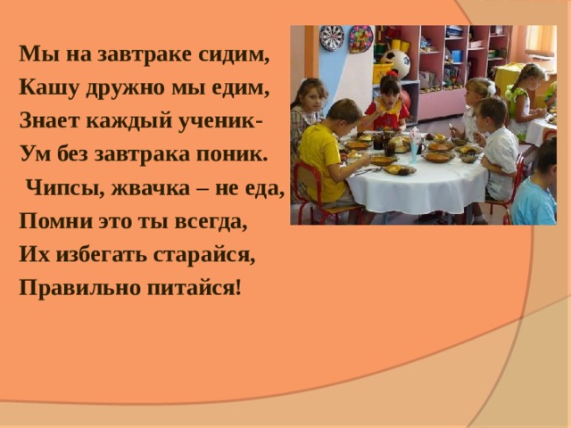 Мы на завтраке сидим, Кашу дружно мы едим, Знает каждый ученик- Ум без завтрака поник.   Чипсы, жвачка – не еда, Помни это ты всегда, Их избегать старайся, Правильно питайся! 