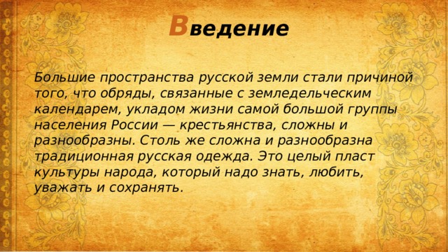 В ведение Большие пространства русской земли стали причиной того, что обряды, связанные с земледельческим календарем, укладом жизни самой большой группы населения России — кресть­янства, сложны и разнообразны. Столь же сложна и разнообразна традиционная русская одежда. Это целый пласт культуры народа, который надо знать, любить, уважать и сохранять.  