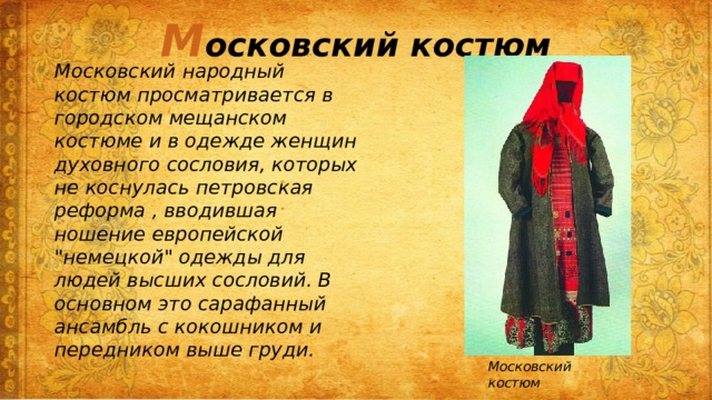 М осковский костюм Московский народный костюм просматривается в городском мещанском костюме и в одежде женщин духовного сословия, которых не коснулась петровская реформа , вводившая ношение европейской 