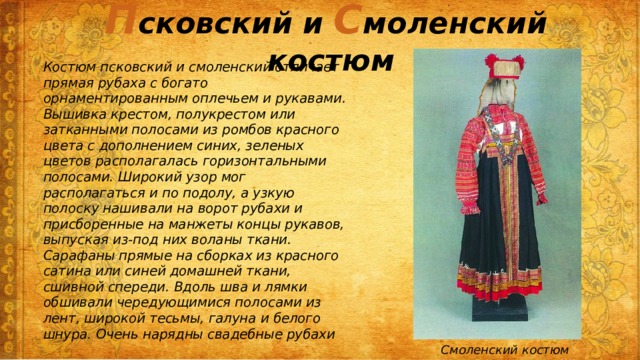П сковский и С моленский костюм Костюм псковский и смоленский отличает прямая рубаха с богато орнаментированным оплечьем и рукавами. Вышивка крестом, полукрестом или затканными полосами из ромбов красного цвета с дополнением синих, зеленых цветов располагалась горизонтальными полосами. Широкий узор мог располагаться и по подолу, а узкую полоску нашивали на ворот рубахи и присборенные на манжеты концы рукавов, выпуская из-под них воланы ткани. Сарафаны прямые на сборках из красного сатина или синей домашней ткани, сшивной спереди. Вдоль шва и лямки обшивали чередующимися полосами из лент, широкой тесьмы, галуна и белого шнура. Очень нарядны свадебные рубахи Смоленский костюм 