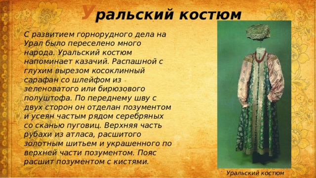 У ральский костюм С развитием горнорудного дела на Урал было переселено много народа. Уральский костюм напоминает казачий. Распашной с глухим вырезом косоклинный сарафан со шлейфом из зеленоватого или бирюзового полуштофа. По переднему шву с двух сторон он отделан позументом и усеян частым рядом серебряных со сканью пуговиц. Верхняя часть рубахи из атласа, расшитого золотным шитьем и украшенного по верхней части позументом. Пояс расшит позументом с кистями. Уральский костюм 