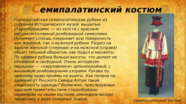 С емипалатинский костюм Горноалтайские семипалатинские рубахи из собрания Исторического музея, вышитые старообрядцами, — из холста с красным рисунком солярной ромбовидной символики. Орнамент сплошь покрывает всю поверхность как женской, так и мужской рубахи. Разрез на вороте женской (спереди) и на мужской (справа) обшит тесьмой-оберегом, как подол и манжеты. По ширине рубаха больше высоты, что делает ее объемной и свободной. Очень интересен передник — «нарукавники» цельнокройный, с вышивкой ромбовидными узорами. Рукава по нижнему краю проймы не вшиты. Как попала на далекий от Русского Севера Алтай такая узорочность одежды? Возможно, преследуемые царским правительством старообрядцы перенесли на своем костюме земледельческую символику в виде солярных знаков. Семипалатинский костюм 