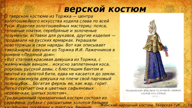 Т верской костюм О тверском костюме из Торжка — центра золотошвейного искусства ходила слава по всей Руси. Изделия золотошвейных мастериц: пояса, головные платки, серебряные и золоченые позументы, вставки для рукавов, другие изделия — продавали на русских ярмарках. Украшали новоторжцы и свои наряды. Вот как описывает такой наряд девушки из Торжка И.И. Лажечников в романе «Ледяной дом»: «Вот статная красивая девушка из Торжка, с жемчужным венцом... искусно заплетенная коса, роскошь русской девы, с блестящим бантом и лентой из золотой бити, едва не касается до земли. Ловко накинула девушка на плечи свой парчовый полушубок... Богатая ферязь ее, как жар, горит. Легко ступает она в цветных сафьяновых черевичках, шитых золотом». Традиционный праздничный костюм состоял из сарафана, рубахи с расшитыми золотом белыми кисейными рукавами и фартука. Речным переливчатым жемчугом, златом-серебром был украшен головной убор «сборник», сверх которого надевался еще платок с богатой вышивкой золотом . Женский народный костюм. Тверская губ., г. Торжок 