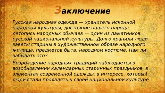 З аключение Русская народная одежда — хранитель исконной народной культуры, достояние нашего народа, летопись народных обычаев — один из памятников русской национальной культуры. Долго хранили люди заветы старины в художественном образе народного жилища, предметов быта, народном костюме. Нам ли забывать это? Возрождение народных традиций наблюдается в возобновлении календарных старинных праздников, в элементах современной одежды, в интересе, который люди стали проявлять к своей национальной культуре. 