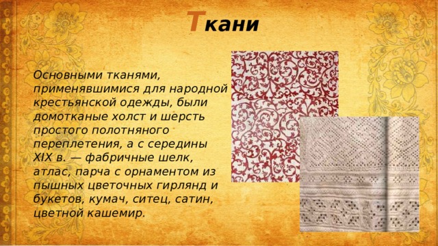 Т кани Основными тканями, применявшимися для народной крестьянской одежды, были домотканые холст и шерсть простого полотняного переплетения, а с середины XIX в. — фабричные шелк, атлас, парча с орнаментом из пышных цветочных гирлянд и букетов, кумач, ситец, сатин, цветной кашемир. 