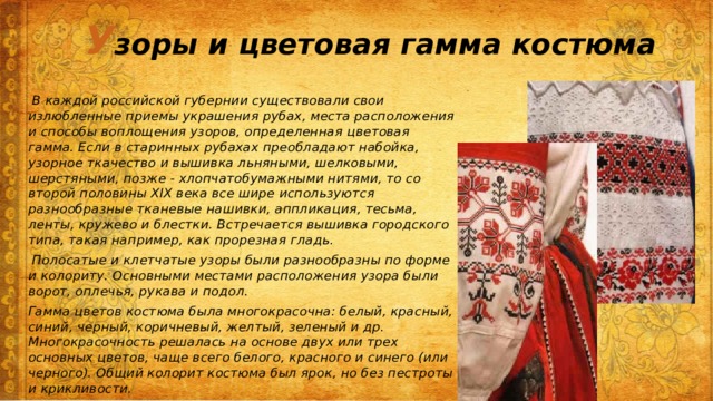 У зоры и цветовая гамма костюма  В каждой российской губернии существовали свои излюбленные приемы украшения рубах, места расположения и способы воплощения узоров, определенная цветовая гамма. Если в старинных рубахах преобладают набойка, узорное ткачество и вышивка льняными, шелковыми, шерстяными, позже - хлопчатобумажными нитями, то со второй половины XIX века все шире используются разнообразные тканевые нашивки, аппликация, тесьма, ленты, кружево и блестки. Встречается вышивка городского типа, такая например, как прорезная гладь.  Полосатые и клетчатые узоры были разнообразны по форме и колориту. Основными местами расположения узора были ворот, оплечья, рукава и подол. Гамма цветов костюма была многокрасочна: белый, красный, синий, черный, коричневый, желтый, зеленый и др. Многокрасочность решалась на основе двух или трех основных цветов, чаще всего белого, красного и синего (или черного). Общий колорит костюма был ярок, но без пестроты и крикливости.  