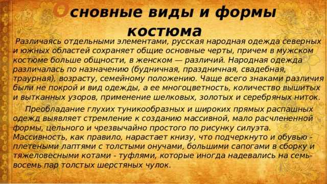 О сновные виды и формы костюма  Различаясь отдельными элементами, русская народная одежда северных и южных областей сохраняет общие основные черты, причем в мужском костюме больше общности, в женском — различий. Народная одежда различалась по назначению (будничная, праздничная, свадебная, траурная), возрасту, семейному положению. Чаще всего знаками различия были не покрой и вид одежды, а ее многоцветность, количество вышитых и вытканных узоров, применение шелковых, золотых и серебряных ниток.  Преобладание глухих туникообразных и широких прямых распашных одежд выявляет стремление к созданию массивной, мало расчлененной формы, цельного и чрезвычайно простого по рисунку силуэта. Массивность, как правило, нарастает книзу, что подчеркнуто и обувью - плетеными лаптями с толстыми онучами, большими сапогами в сборку и тяжеловесными котами - туфлями, которые иногда надевались на семь-восемь пар толстых шерстяных чулок. 