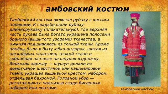Т амбовский костюм Тамбовский костюм включал рубаху с косыми поликами. К свадьбе шили рубаху-длиннорукавку (плакательную), где верхняя часть рукава была богато украшена полосами браного (вышитого узорами) ткачества, а нижняя подшивалась из тонкой ткани. Кроме понёвы была в быту юбка-андарак, шитая из нескольких полотнищ тонкой ткани и собранная на поясе на шнурок-вздержку. Верхнюю одежду — шушун делали из домотканой шерстяной или кашемировой ткани, украшая вышивкой крестом, набором, отделывая бахромой. Головной убор — рогатая кика с поднизью сзади бисерным набором или лентами. Тамбовский костюм 