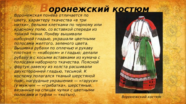 В оронежский костюм Воронежская понёва отличается по цвету, характеру ткачества «в три нитки», белыми клетками по черному или красному полю, со вставкой спереди из тонкой ткани. Понёву вышивали наборной гладью, украшали цветными полосами желтого, зеленого цвета. Вышивка рубахи по оплечью и рукаву плотная — «набором» и гладью; делали рубаху и с косыми вставками из кумача с полосами наборного ткачества. Поясной фартук-завеску из холста расшивали двухсторонней гладью, тесьмой. К костюму полагался тканый шерстяной пояс, нагрудные украшения — «гаруси» (у мужчин — «грибатка», шерстяные, вязанные на спицах чулки с цветными полосами и туфли — «коты»). Воронежский костюм 