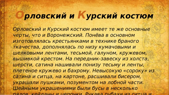 О рловский и К урский костюм Орловский и Курский костюм имеет те же основные черты, что и Воронежский. Понёва в основном изготовлялась крестьянками в технике браного ткачества, дополнялась по низу кумачовыми и шелковыми лентами, тесьмой, галуном, кружевом, вышивкой крестом. На передник-завеску из холста, шерсти, сатина нашивали понизу тесьму и ленты, плетеное кружево и бахрому. Невысокую «сороку» из сатина и ситца, на картоне, расшивали бисером, украшали пушками, позументом на лобной части. Шейными украшениями были бусы в несколько рядов, кейданы и цепочки. Рукава рубахи из ситца и кумача украшали аппликацией из ромбов и уголков и полосами браного ткачества. 